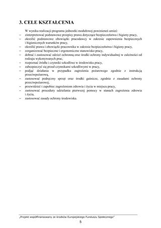 „Projekt współfinansowany ze środków Europejskiego Funduszu Społecznego”
5
3. CELE KSZTAŁCENIA
W wyniku realizacji programu jednostki modułowej powinieneś umieć:
− zinterpretować podstawowe przepisy prawa dotyczące bezpieczeństwa i higieny pracy,
− określić podstawowe obowiązki pracodawcy w zakresie zapewnienia bezpiecznych
i higienicznych warunków pracy,
− określić prawa i obowiązki pracownika w zakresie bezpieczeństwa i higieny pracy,
− zorganizować bezpieczne i ergonomiczne stanowisko pracy,
− dobrać i zastosować odzieŜ ochronną oraz środki ochrony indywidualnej w zaleŜności od
rodzaju wykonywanych prac,
− rozpoznać źródła i czynniki szkodliwe w środowisku pracy,
− zabezpieczyć się przed czynnikami szkodliwymi w pracy,
− podjąć działania w przypadku zagroŜenia poŜarowego zgodnie z instrukcją
przeciwpoŜarową,
− zastosować podręczny sprzęt oraz środki gaśnicze, zgodnie z zasadami ochrony
przeciwpoŜarowej,
− przewidzieć i zapobiec zagroŜeniom zdrowia i Ŝycia w miejscu pracy,
− zastosować procedury udzielania pierwszej pomocy w stanach zagroŜenia zdrowia
i Ŝycia,
− zastosować zasady ochrony środowiska.
 