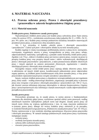 „Projekt współfinansowany ze środków Europejskiego Funduszu Społecznego”
6
4. MATERIAŁ NAUCZANIA
4.1. Prawna ochrona pracy. Prawa i obowiązki pracodawcy
i pracownika w zakresie bezpieczeństwa i higieny pracy
4.1.1. Materiał nauczania
Źródła prawa pracy. Podstawowe zasady prawa pracy
NajwaŜniejszym źródłem prawa pracy jest kodeks pracy uchwalony przez Sejm ustawą
z dnia 26 czerwca 1974 r., wielokrotnie nowelizowany (tekst jednolity Dz. U. z 1998 r. Nr 21,
poz. 94 z późn. zm.). Kodeks pracy normuje podstawowe dziedziny stosunków stanowiących
przedmiot prawa pracy, a mianowicie sferę stosunków pracy.
Art. 1 k.p. stwierdza, iŜ kodeks „określa prawa i obowiązki pracowników
i pracodawców”. Całość tych praw i obowiązków składa się na treść stosunku pracy.
Kodeks reguluje w miarę wyczerpująco problematykę umowy o pracę (m.in. nawiązanie,
rozwiązanie, wygaśnięcie umowy o pracę, wynagrodzenie za pracę, czas pracy, urlopy,
odpowiedzialność materialną i porządkową), a ponadto ustala hierarchię źródeł prawa pracy.
Zgodnie z art. 9 k.p. „ilekroć w kodeksie pracy jest mowa o prawie pracy, rozumie się przez to
przepisy kodeksu pracy oraz przepisy innych ustaw i aktów wykonawczych, określających
prawa i obowiązki pracowników i pracodawców, a takŜe postanowienia układów zbiorowych
pracy i innych opartych na ustawie porozumień zbiorowych, regulaminów i statutów
określających prawa i obowiązki stron stosunku pracy”.
Szczególne miejsce wśród źródeł prawa pracy zajmują układy zbiorowe pracy, które
w odróŜnieniu od innych źródeł prawa, kształtowanych jednostronnie przez odpowiednie
organy państwa, są źródłami prawa kształtowanymi wolą stron stosunku pracy, a więc przez
pracowników reprezentowanych przez związki zawodowe i pracodawców.
Innym, waŜnym źródłem prawa pracy o charakterze wewnątrzzakładowym jest regulamin
pracy, który ustala – według ustawowego określenia „organizację i porządek pracy w procesie
pracy oraz związane z tym prawa i obowiązki pracodawcy i pracowników (art. 104 § 1 k.p.),
jak równieŜ zawiera informacje dotyczące obowiązków w zakresie bezpieczeństwa i higieny
pracy i przeciwpoŜarowych oraz informacje o karach stosowanych z tytułu odpowiedzialności
porządkowej pracowników.
Zasady prawa pracy
Powszechnie przyjmuje się, Ŝe zasady prawa, to normy prawne o fundamentalnym
znaczeniu dla określonej gałęzi prawa, wyróŜnione spośród całości norm prawnych, według
określonych kryteriów nadrzędności jednych norm nad drugimi. Zasady prawa pracy od
innych norm róŜnią się większą ogólnikowością i tym, Ŝe mają znaczenie podstawowe
w systemie prawa pracy, dlatego teŜ twórcy kodeksu pracy zamieścili je na początku,
w rozdziale IIdziału pierwszego pod nazwą „Podstawowe zasadyprawa pracy” (art. 10–18 k.p.).
Normy zamieszczone w tym rozdziale określają najwaŜniejsze, kluczowe prawa pracownika
i obowiązki pracodawcy. W ramach katalogu podstawowych zasad prawa pracy wyróŜniamy
następujące zasady:
− wolności pracy,
− swobody nawiązania stosunku pracy,
− ochrony dóbr osobistych pracownika,
− równości prawa pracowników,
 