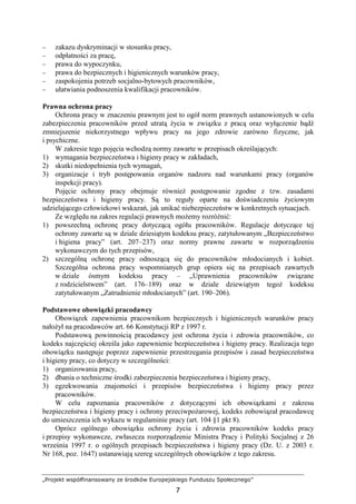 „Projekt współfinansowany ze środków Europejskiego Funduszu Społecznego”
7
− zakazu dyskryminacji w stosunku pracy,
− odpłatności za pracę,
− prawa do wypoczynku,
− prawa do bezpiecznych i higienicznych warunków pracy,
− zaspokojenia potrzeb socjalno-bytowych pracowników,
− ułatwiania podnoszenia kwalifikacji pracowników.
Prawna ochrona pracy
Ochrona pracy w znaczeniu prawnym jest to ogół norm prawnych ustanowionych w celu
zabezpieczenia pracowników przed utratą Ŝycia w związku z pracą oraz wyłączenie bądź
zmniejszenie niekorzystnego wpływu pracy na jego zdrowie zarówno fizyczne, jak
i psychiczne.
W zakresie tego pojęcia wchodzą normy zawarte w przepisach określających:
1) wymagania bezpieczeństwa i higieny pracy w zakładach,
2) skutki niedopełnienia tych wymagań,
3) organizacje i tryb postępowania organów nadzoru nad warunkami pracy (organów
inspekcji pracy).
Pojęcie ochrony pracy obejmuje równieŜ postępowanie zgodne z tzw. zasadami
bezpieczeństwa i higieny pracy. Są to reguły oparte na doświadczeniu Ŝyciowym
udzielającego człowiekowi wskazań, jak unikać niebezpieczeństw w konkretnych sytuacjach.
Ze względu na zakres regulacji prawnych moŜemy rozróŜnić:
1) powszechną ochronę pracy dotyczącą ogółu pracowników. Regulacje dotyczące tej
ochrony zawarte są w dziale dziesiątym kodeksu pracy, zatytułowanym „Bezpieczeństwo
i higiena pracy” (art. 207–237) oraz normy prawne zawarte w rozporządzeniu
wykonawczym do tych przepisów,
2) szczególną ochronę pracy odnoszącą się do pracowników młodocianych i kobiet.
Szczególna ochrona pracy wspomnianych grup opiera się na przepisach zawartych
w dziale ósmym kodeksu pracy – „Uprawnienia pracowników związane
z rodzicielstwem” (art. 176–189) oraz w dziale dziewiątym tegoŜ kodeksu
zatytułowanym „Zatrudnienie młodocianych” (art. 190–206).
Podstawowe obowiązki pracodawcy
Obowiązek zapewnienia pracownikom bezpiecznych i higienicznych warunków pracy
nałoŜył na pracodawców art. 66 Konstytucji RP z 1997 r.
Podstawową powinnością pracodawcy jest ochrona Ŝycia i zdrowia pracowników, co
kodeks najczęściej określa jako zapewnienie bezpieczeństwa i higieny pracy. Realizacja tego
obowiązku następuje poprzez zapewnienie przestrzegania przepisów i zasad bezpieczeństwa
i higieny pracy, co dotyczy w szczególności:
1) organizowania pracy,
2) dbania o techniczne środki zabezpieczenia bezpieczeństwa i higieny pracy,
3) egzekwowania znajomości i przepisów bezpieczeństwa i higieny pracy przez
pracowników.
W celu zapoznania pracowników z dotyczącymi ich obowiązkami z zakresu
bezpieczeństwa i higieny pracy i ochrony przeciwpoŜarowej, kodeks zobowiązał pracodawcę
do umieszczenia ich wykazu w regulaminie pracy (art. 104 §1 pkt 8).
Oprócz ogólnego obowiązku ochrony Ŝycia i zdrowia pracowników kodeks pracy
i przepisy wykonawcze, zwłaszcza rozporządzenie Ministra Pracy i Polityki Socjalnej z 26
września 1997 r. o ogólnych przepisach bezpieczeństwa i higieny pracy (Dz. U. z 2003 r.
Nr 168, poz. 1647) ustanawiają szereg szczególnych obowiązków z tego zakresu.
 