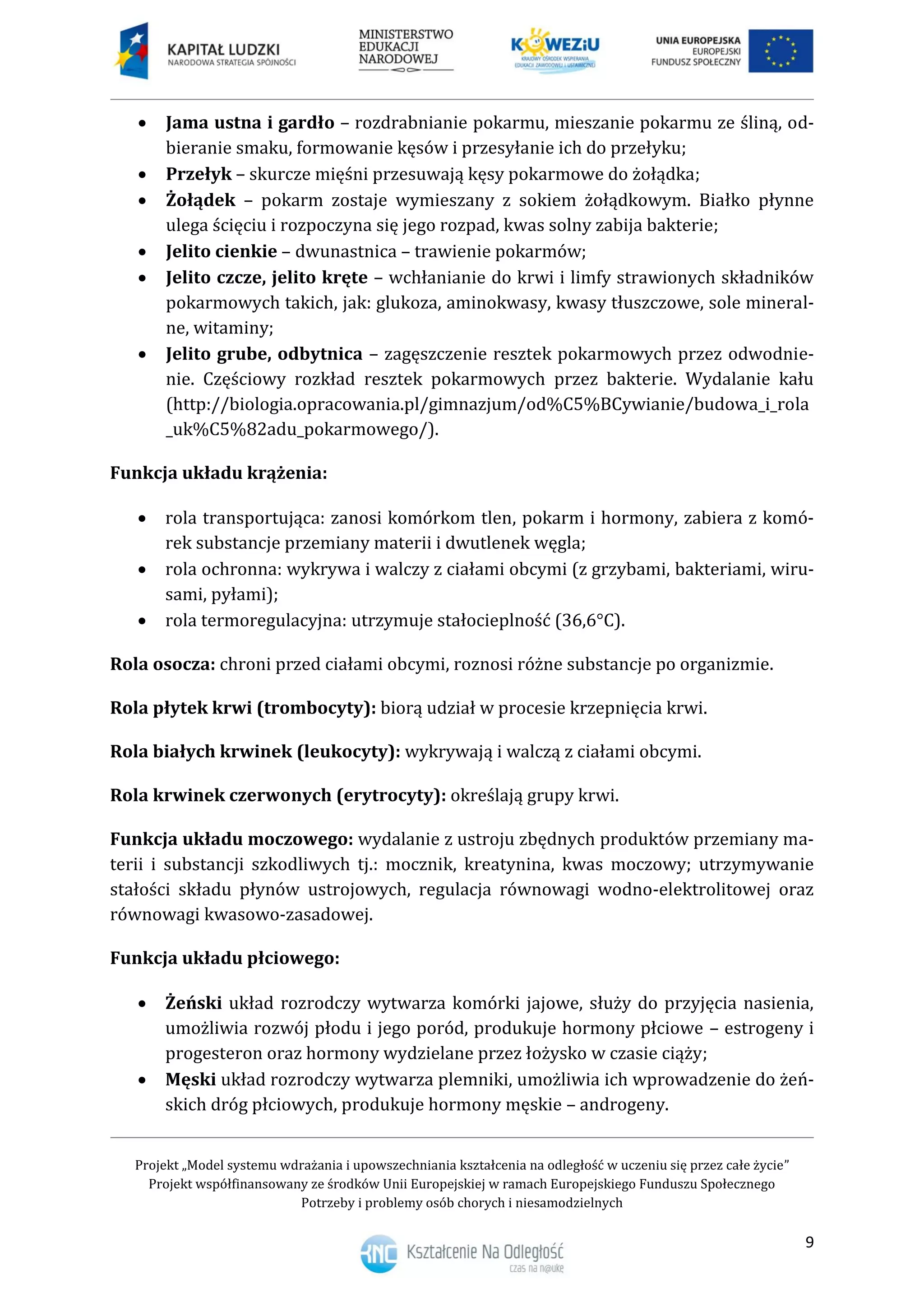 Projekt „Model systemu wdrażania i upowszechniania kształcenia na odległość w uczeniu się przez całe życie”
Projekt współfinansowany ze środków Unii Europejskiej w ramach Europejskiego Funduszu Społecznego
Potrzeby i problemy osób chorych i niesamodzielnych
9
 Jama ustna i gardło – rozdrabnianie pokarmu, mieszanie pokarmu ze śliną, od-
bieranie smaku, formowanie kęsów i przesyłanie ich do przełyku;
 Przełyk – skurcze mięśni przesuwają kęsy pokarmowe do żołądka;
 Żołądek – pokarm zostaje wymieszany z sokiem żołądkowym. Białko płynne
ulega ścięciu i rozpoczyna się jego rozpad, kwas solny zabija bakterie;
 Jelito cienkie – dwunastnica – trawienie pokarmów;
 Jelito czcze, jelito kręte – wchłanianie do krwi i limfy strawionych składników
pokarmowych takich, jak: glukoza, aminokwasy, kwasy tłuszczowe, sole mineral-
ne, witaminy;
 Jelito grube, odbytnica – zagęszczenie resztek pokarmowych przez odwodnie-
nie. Częściowy rozkład resztek pokarmowych przez bakterie. Wydalanie kału
(http://biologia.opracowania.pl/gimnazjum/od%C5%BCywianie/budowa_i_rola
_uk%C5%82adu_pokarmowego/).
Funkcja układu krążenia:
 rola transportująca: zanosi komórkom tlen, pokarm i hormony, zabiera z komó-
rek substancje przemiany materii i dwutlenek węgla;
 rola ochronna: wykrywa i walczy z ciałami obcymi (z grzybami, bakteriami, wiru-
sami, pyłami);
 rola termoregulacyjna: utrzymuje stałocieplność (36,6°C).
Rola osocza: chroni przed ciałami obcymi, roznosi różne substancje po organizmie.
Rola płytek krwi (trombocyty): biorą udział w procesie krzepnięcia krwi.
Rola białych krwinek (leukocyty): wykrywają i walczą z ciałami obcymi.
Rola krwinek czerwonych (erytrocyty): określają grupy krwi.
Funkcja układu moczowego: wydalanie z ustroju zbędnych produktów przemiany ma-
terii i substancji szkodliwych tj.: mocznik, kreatynina, kwas moczowy; utrzymywanie
stałości składu płynów ustrojowych, regulacja równowagi wodno-elektrolitowej oraz
równowagi kwasowo-zasadowej.
Funkcja układu płciowego:
 Żeński układ rozrodczy wytwarza komórki jajowe, służy do przyjęcia nasienia,
umożliwia rozwój płodu i jego poród, produkuje hormony płciowe – estrogeny i
progesteron oraz hormony wydzielane przez łożysko w czasie ciąży;
 Męski układ rozrodczy wytwarza plemniki, umożliwia ich wprowadzenie do żeń-
skich dróg płciowych, produkuje hormony męskie – androgeny.
 