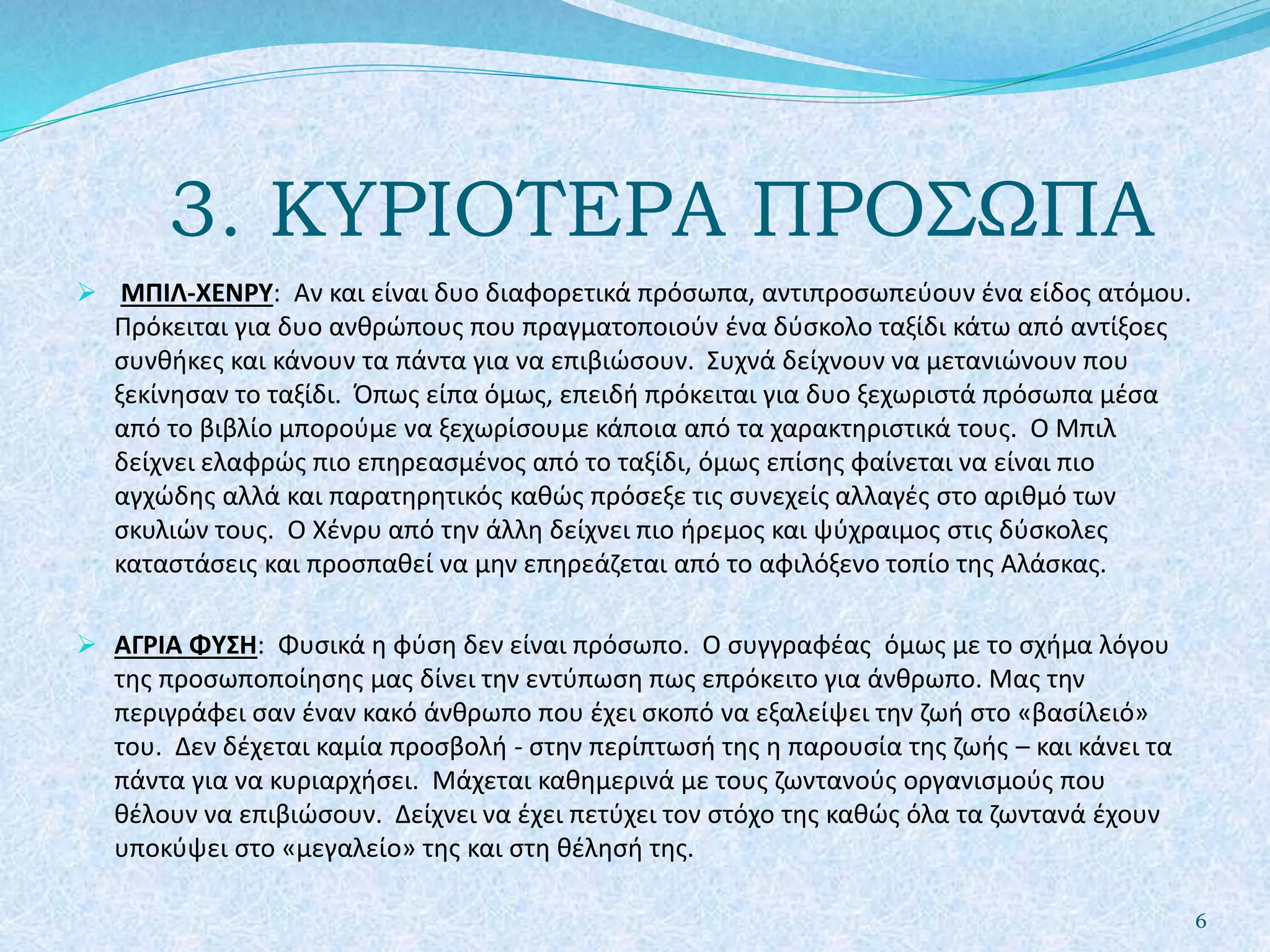 3. ΚΥΡΙΟΤΕΡΑ ΠΡΟΣΩΠΑ
 ΜΠΙΛ-ΧΕΝΡΥ: Αν και είναι δυο διαφορετικά πρόσωπα, αντιπροσωπεύουν ένα είδος ατόμου.
Πρόκειται για δυο ανθρώπους που πραγματοποιούν ένα δύσκολο ταξίδι κάτω από αντίξοες
συνθήκες και κάνουν τα πάντα για να επιβιώσουν. Συχνά δείχνουν να μετανιώνουν που
ξεκίνησαν το ταξίδι. Όπως είπα όμως, επειδή πρόκειται για δυο ξεχωριστά πρόσωπα μέσα
από το βιβλίο μπορούμε να ξεχωρίσουμε κάποια από τα χαρακτηριστικά τους. Ο Μπιλ
δείχνει ελαφρώς πιο επηρεασμένος από το ταξίδι, όμως επίσης φαίνεται να είναι πιο
αγχώδης αλλά και παρατηρητικός καθώς πρόσεξε τις συνεχείς αλλαγές στο αριθμό των
σκυλιών τους. Ο Χένρυ από την άλλη δείχνει πιο ήρεμος και ψύχραιμος στις δύσκολες
καταστάσεις και προσπαθεί να μην επηρεάζεται από το αφιλόξενο τοπίο της Αλάσκας.
 ΑΓΡΙΑ ΦΥΣΗ: Φυσικά η φύση δεν είναι πρόσωπο. Ο συγγραφέας όμως με το σχήμα λόγου
της προσωποποίησης μας δίνει την εντύπωση πως επρόκειτο για άνθρωπο. Μας την
περιγράφει σαν έναν κακό άνθρωπο που έχει σκοπό να εξαλείψει την ζωή στο «βασίλειό»
του. Δεν δέχεται καμία προσβολή - στην περίπτωσή της η παρουσία της ζωής – και κάνει τα
πάντα για να κυριαρχήσει. Μάχεται καθημερινά με τους ζωντανούς οργανισμούς που
θέλουν να επιβιώσουν. Δείχνει να έχει πετύχει τον στόχο της καθώς όλα τα ζωντανά έχουν
υποκύψει στο «μεγαλείο» της και στη θέλησή της.
6
 