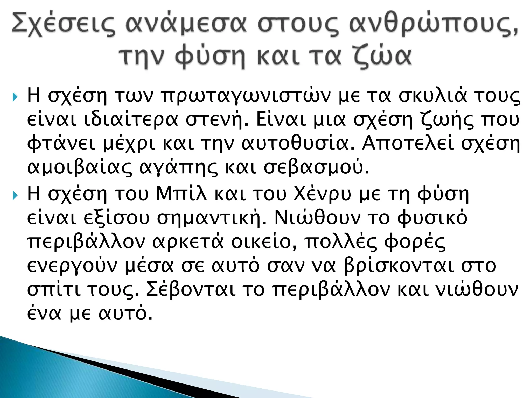  Η σχέση των πρωταγωνιστών με τα σκυλιά τους
είναι ιδιαίτερα στενή. Είναι μια σχέση ζωής που
φτάνει μέχρι και την αυτοθυσία. Αποτελεί σχέση
αμοιβαίας αγάπης και σεβασμού.
 Η σχέση του Μπίλ και του Χένρυ με τη φύση
είναι εξίσου σημαντική. Νιώθουν το φυσικό
περιβάλλον αρκετά οικείο, πολλές φορές
ενεργούν μέσα σε αυτό σαν να βρίσκονται στο
σπίτι τους. Σέβονται το περιβάλλον και νιώθουν
ένα με αυτό.
 