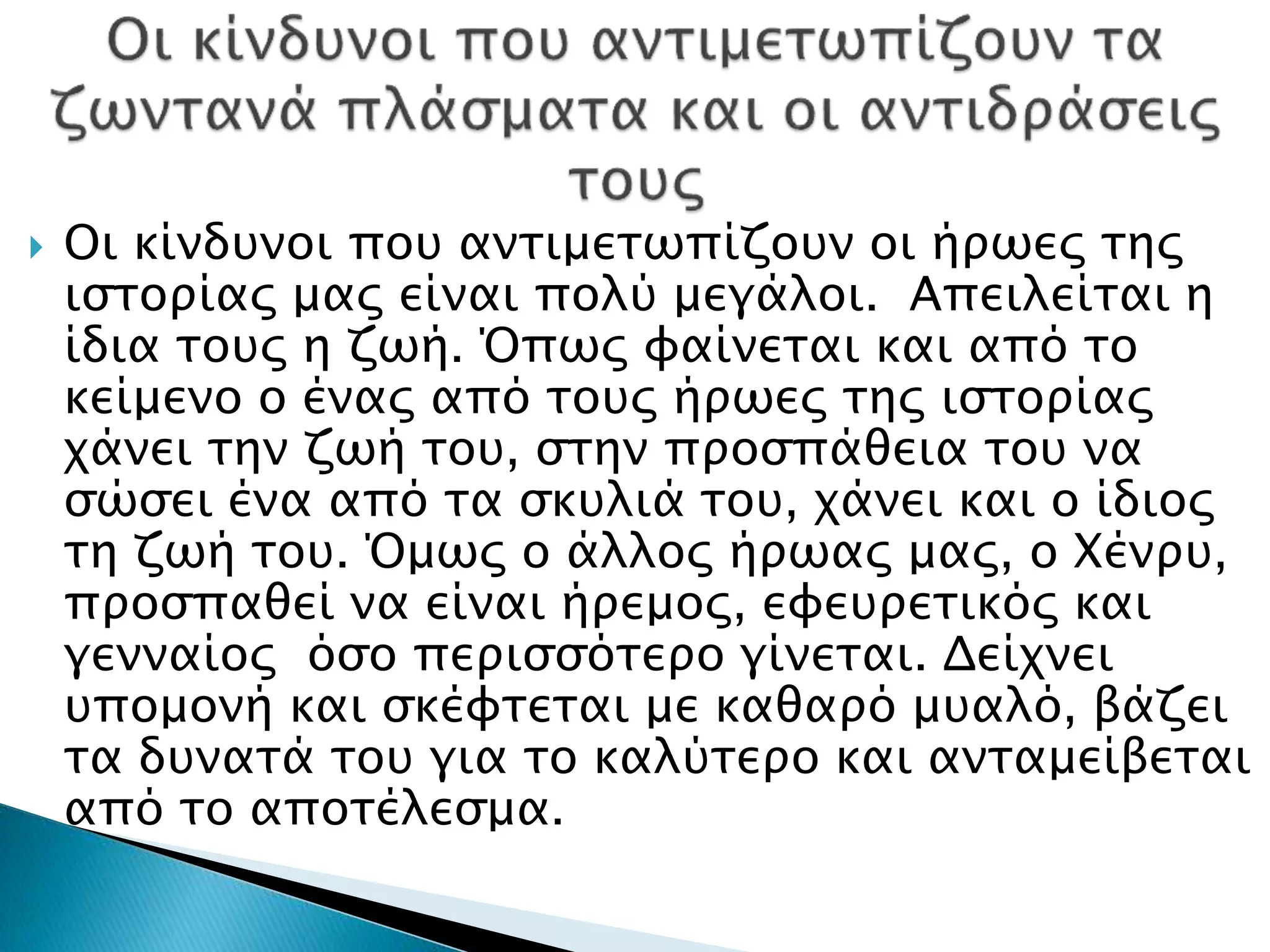  Οι κίνδυνοι που αντιμετωπίζουν οι ήρωες της
ιστορίας μας είναι πολύ μεγάλοι. Απειλείται η
ίδια τους η ζωή. Όπως φαίνεται και από το
κείμενο ο ένας από τους ήρωες της ιστορίας
χάνει την ζωή του, στην προσπάθεια του να
σώσει ένα από τα σκυλιά του, χάνει και ο ίδιος
τη ζωή του. Όμως ο άλλος ήρωας μας, ο Χένρυ,
προσπαθεί να είναι ήρεμος, εφευρετικός και
γενναίος όσο περισσότερο γίνεται. Δείχνει
υπομονή και σκέφτεται με καθαρό μυαλό, βάζει
τα δυνατά του για το καλύτερο και ανταμείβεται
από το αποτέλεσμα.
 