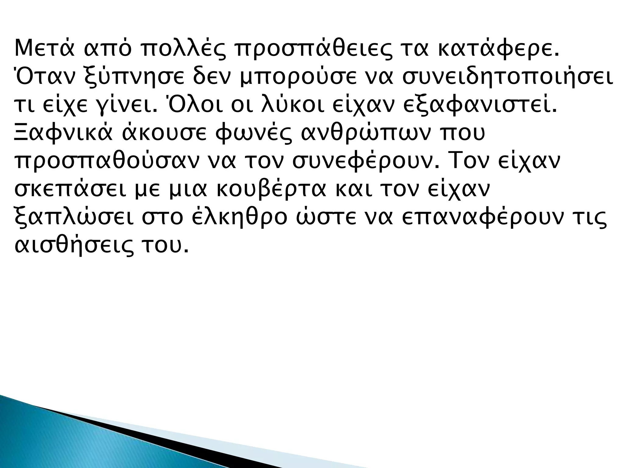 Μετά από πολλές προσπάθειες τα κατάφερε.
Όταν ξύπνησε δεν μπορούσε να συνειδητοποιήσει
τι είχε γίνει. Όλοι οι λύκοι είχαν εξαφανιστεί.
Ξαφνικά άκουσε φωνές ανθρώπων που
προσπαθούσαν να τον συνεφέρουν. Τον είχαν
σκεπάσει με μια κουβέρτα και τον είχαν
ξαπλώσει στο έλκηθρο ώστε να επαναφέρουν τις
αισθήσεις του.
 