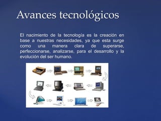 El nacimiento de la tecnología es la creación en
base a nuestras necesidades, ya que esta surge
como una manera clara de superarse,
perfeccionarse, analizarse, para el desarrollo y la
evolución del ser humano.
Avances tecnológicos
 