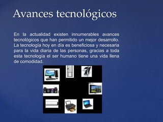 En la actualidad existen innumerables avances
tecnológicos que han permitido un mejor desarrollo.
La tecnología hoy en día es beneficiosa y necesaria
para la vida diaria de las personas, gracias a toda
esta tecnología el ser humano tiene una vida llena
de comodidad.
Avances tecnológicos
 