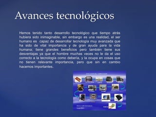 Hemos tenido tanto desarrollo tecnológico que tiempo atrás
hubiera sido inimaginable, sin embargo es una realidad, el ser
humano es capaz de desarrollar tecnología muy avanzada que
ha sido de vital importancia y de gran ayuda para la vida
humana; tiene grandes beneficios pero también tiene sus
desventajas ya que el hombre muchas veces no le da el uso
correcto a la tecnología como debería, y la ocupa en cosas que
no tienen relevante importancia, pero que sin en cambio
hacemos importantes.
Avances tecnológicos
 