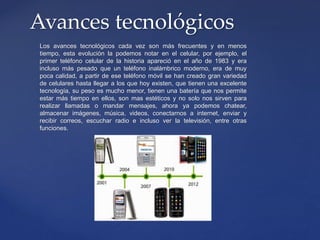 Los avances tecnológicos cada vez son más frecuentes y en menos
tiempo, esta evolución la podemos notar en el celular, por ejemplo, el
primer teléfono celular de la historia apareció en el año de 1983 y era
incluso más pesado que un teléfono inalámbrico moderno, era de muy
poca calidad, a partir de ese teléfono móvil se han creado gran variedad
de celulares hasta llegar a los que hoy existen, que tienen una excelente
tecnología, su peso es mucho menor, tienen una batería que nos permite
estar más tiempo en ellos, son mas estéticos y no solo nos sirven para
realizar llamadas o mandar mensajes, ahora ya podemos chatear,
almacenar imágenes, música, videos, conectarnos a internet, enviar y
recibir correos, escuchar radio e incluso ver la televisión, entre otras
funciones.
Avances tecnológicos
 