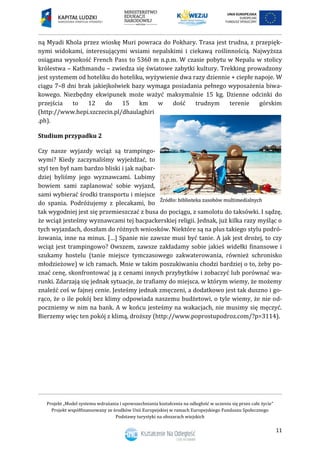 Projekt „Model systemu wdrażania i upowszechniania kształcenia na odległość w uczeniu się przez całe życie”
Projekt współfinansowany ze środków Unii Europejskiej w ramach Europejskiego Funduszu Społecznego
Podstawy turystyki na obszarach wiejskich
11
ną Myadi Khola przez wioskę Muri powraca do Pokhary. Trasa jest trudna, z przepięk-
nymi widokami, interesującymi wsiami nepalskimi i ciekawą roślinnością. Najwyższa
osiągana wysokość French Pass to 5360 m n.p.m. W czasie pobytu w Nepalu w stolicy
królestwa – Kathmandu – zwiedza się światowe zabytki kultury. Trekking prowadzony
jest systemem od hoteliku do hoteliku, wyżywienie dwa razy dziennie + ciepłe napoje. W
ciągu 7–8 dni brak jakiejkolwiek bazy wymaga posiadania pełnego wyposażenia biwa-
kowego. Niezbędny ekwipunek może ważyć maksymalnie 15 kg. Dzienne odcinki do
przejścia to 12 do 15 km w dość trudnym terenie górskim
(http://www.hepi.szczecin.pl/dhaulaghiri
.ph).
Studium przypadku 2
Czy nasze wyjazdy wciąż są trampingo-
wymi? Kiedy zaczynaliśmy wyjeżdżać, to
styl ten był nam bardzo bliski i jak najbar-
dziej byliśmy jego wyznawcami. Lubimy
bowiem sami zaplanować sobie wyjazd,
sami wybierać środki transportu i miejsce
do spania. Podróżujemy z plecakami, bo
tak wygodniej jest się przemieszczać z busa do pociągu, z samolotu do taksówki. I sądzę,
że wciąż jesteśmy wyznawcami tej bacpackerskiej religii. Jednak, już kilka razy myśląc o
tych wyjazdach, doszłam do różnych wniosków. Niektóre są na plus takiego stylu podró-
żowania, inne na minus. […] Spanie nie zawsze musi być tanie. A jak jest drożej, to czy
wciąż jest trampingowo? Owszem, zawsze zakładamy sobie jakieś widełki finansowe i
szukamy hostelu (tanie miejsce tymczasowego zakwaterowania, również schronisko
młodzieżowe) w ich ramach. Mnie w takim poszukiwaniu chodzi bardziej o to, żeby po-
znać cenę, skonfrontować ją z cenami innych przybytków i zobaczyć lub porównać wa-
runki. Zdarzają się jednak sytuacje, że trafiamy do miejsca, w którym wiemy, że możemy
znaleźć coś w fajnej cenie. Jesteśmy jednak zmęczeni, a dodatkowo jest tak duszno i go-
rąco, że o ile pokój bez klimy odpowiada naszemu budżetowi, o tyle wiemy, że nie od-
poczniemy w nim na bank. A w końcu jesteśmy na wakacjach, nie musimy się męczyć.
Bierzemy więc ten pokój z klimą, droższy (http://www.poprostupodroz.com/?p=3114).
 