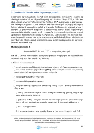 Projekt „Model systemu wdrażania i upowszechniania kształcenia na odległość w uczeniu się przez całe życie”
Projekt współfinansowany ze środków Unii Europejskiej w ramach Europejskiego Funduszu Społecznego
Podstawy turystyki na obszarach wiejskich
12
5. Oczekiwania klientów wobec imprez turystycznych
Oczekiwania są wymaganiami, których klient nie przekazuje sprzedawcy, ponieważ są
dla niego oczywiste lub nie zdaje sobie sprawy z ich istnienia (Meyer 2008, s. 227). We-
dług definicji zawartej w Słowniku Języka Polskiego PWN, oczekiwania to przypuszcze-
nia, nadzieje i pragnienia. Klient oczekuje spełnienia wymagań dotyczących kategorii
hotelu, lokalizacji, wyposażenia pokoi, wyżywienia. Spodziewa się czystości, wygody,
estetyki. Od pracowników związanych z bezpośrednią obsługą ruchu turystycznego:
przewodników, pilotów turystycznych i rezydentów oczekuje profesjonalizmu w postaci
uprzejmości, komunikatywności czy wiarygodności. Duże znaczenie ma również indy-
widualne podejście do turysty, szybkie reagowanie na błędy i uchybienia, niesienie po-
mocy turyście. Klient oczekuje realizacji imprezy turystycznej zgodnie z jej harmono-
gramem, terminem i ceną.
Studium przypadku 3
Ustawa z dnia 29 sierpnia 1997 r. o usługach turystycznych
Art. 14.1. Umowa o świadczenie usług turystycznych polegających na organizowaniu
imprez turystycznych wymaga formy pisemnej.
2. Umowa powinna określać:
1) organizatora turystyki i numer jego wpisu do rejestru, o którym mowa w art. 4 ust.
1, oraz numer identyfikacji podatkowej (NIP), a także imię i nazwisko oraz pełnioną
funkcję osoby, która w jego imieniu umowę podpisała;
2) miejsce pobytu lub trasę wycieczki;
3) czas trwania imprezy turystycznej;
4) program imprezy turystycznej obejmujący rodzaj, jakość i terminy oferowanych
usług, w tym:
a) rodzaj, charakter i kategorię środka transportu oraz datę, godzinę, miejsce wy-
jazdu i planowanego powrotu,
b) położenie, rodzaj i kategorię obiektu hotelarskiego zgodnie z przepisami kraju
pobytu lub opis wyposażenia obiektów niezaliczanych do rodzajów i kategorii,
c) ilość i rodzaj posiłków,
d) program zwiedzania i inne usługi wliczone w cenę imprezy turystycznej; […]
 