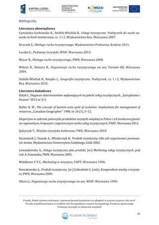 Projekt „Model systemu wdrażania i upowszechniania kształcenia na odległość w uczeniu się przez całe życie”
Projekt współfinansowany ze środków Unii Europejskiej w ramach Europejskiego Funduszu Społecznego
Podstawy turystyki na obszarach wiejskich
15
Bibliografia
Literatura obowiązkowa
Cymańska-Garbowska B., Steblik-Wlaźlak B., Usługi turystyczne. Podręcznik do nauki za-
wodu technik hotelarstwa, cz. 1 i 2, Wydawnictwo Rea, Warszawa 2007.
Kruczek Z., Obsługa ruchu turystycznego, Wydawnictwo Proksenia, Kraków 2011.
Leszka G., Podstawy turystyki, WSiP, Warszawa 2013.
Meyer B., Obsługa ruchu turystycznego, PWN, Warszawa 2008.
Mikuta B., Żelazna K., Organizacja ruchu turystycznego na wsi, Format–AB, Warszawa
2004.
Steblik-Wlaźlak B., Rzepka L., Geografia turystyczna. Podręcznik, cz. 1 i 2, Wydawnictwo
Rea, Warszawa 2010.
Literatura dodatkowa
Batyk I., Diagnoza determinantów wpływających na jakość usług turystycznych, „Zarządzanie i
finanse” 2012 nr 3/1.
Butler R. W., The concept of tourism area cycle of evolution: Implications for management of
resources, „Canadian Geographer” 1980, nr 24 (1), 5–12.
Ekspertyza w zakresie potencjału produktów turystyki wiejskiej w Polsce i ich konkurencyjności
na regionalnym, krajowym i zagranicznym rynku usług turystycznych, PART, Warszawa 2012.
Jędrysiak T., Wiejska turystyka kulturowa, PWE, Warszawa 2010.
Kaczmarek J., Stasiak A., Włodarczyk B., Produkt turystyczny albo jak organizować poznawa-
nie świata, Wydawnictwo Uniwersytetu Łódzkiego, Łódź 2002.
Lewandowska A., Usługa turystyczna jako produkt, [w:] Marketing usług turystycznych, pod
red. A. Panasiuka, PWN, Warszawa 2005.
Middleton V.T.C., Marketing w turystyce, PAPT, Warszawa 1996.
Nowakowska A., Produkt turystyczny, [w:] Gołembski G. (red.), Kompendium wiedzy o turysty-
ce, PWN, Warszawa 2009.
Sikora J., Organizacja ruchu turystycznego na wsi, WSIP, Warszawa 1999.
 