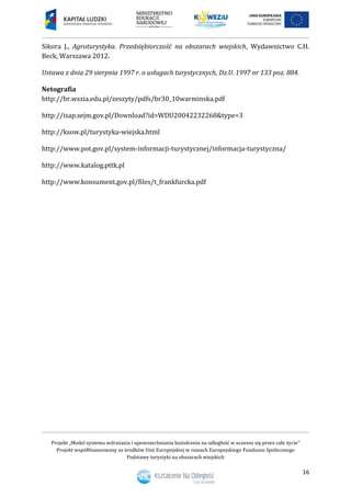 Projekt „Model systemu wdrażania i upowszechniania kształcenia na odległość w uczeniu się przez całe życie”
Projekt współfinansowany ze środków Unii Europejskiej w ramach Europejskiego Funduszu Społecznego
Podstawy turystyki na obszarach wiejskich
16
Sikora J., Agroturystyka. Przedsiębiorczość na obszarach wiejskich, Wydawnictwo C.H.
Beck, Warszawa 2012.
Ustawa z dnia 29 sierpnia 1997 r. o usługach turystycznych, Dz.U. 1997 nr 133 poz. 884.
Netografia
http://br.wszia.edu.pl/zeszyty/pdfs/br30_10warminska.pdf
http://isap.sejm.gov.pl/Download?id=WDU20042232268&type=3
http://ksow.pl/turystyka-wiejska.html
http://www.pot.gov.pl/system-informacji-turystycznej/informacja-turystyczna/
http://www.katalog.pttk.pl
http://www.konsument.gov.pl/files/t_frankfurcka.pdf
 