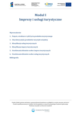Projekt „Model systemu wdrażania i upowszechniania kształcenia na odległość w uczeniu się przez całe życie”
Projekt współfinansowany ze środków Unii Europejskiej w ramach Europejskiego Funduszu Społecznego
Podstawy turystyki na obszarach wiejskich
Moduł I
Imprezy i usługi turystyczne
Wprowadzenie
1. Pojęcie, struktura i cykl życia produktu turystycznego
2. Charakterystyka produktów turystyki wiejskiej
3. Klasyfikacja usług turystycznych
4. Klasyfikacja imprez turystycznych
5. Oczekiwania klientów wobec imprez turystycznych
6. Oczekiwania klientów wobec usług turystycznych
Bibliografia
 