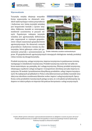 Projekt „Model systemu wdrażania i upowszechniania kształcenia na odległość w uczeniu się przez całe życie”
Projekt współfinansowany ze środków Unii Europejskiej w ramach Europejskiego Funduszu Społecznego
Podstawy turystyki na obszarach wiejskich
1
Wprowadzenie
Turystyka wiejska obejmuje wszystkie
formy wypoczynku na obszarach wiej-
skich wykorzystujące walory przyrodnicze
i kulturowe wsi. Istotą turystyki wiejskiej
jest bezpośredni kontakt z życiem wiej-
skim, folklorem, kontakt ze zwierzętami,
możliwość uczestnictwa w pracach rol-
nych. Popularnym rodzajem turystyki
wiejskiej jest agroturystyka definiowana
jako wypoczynek w czynnym gospodar-
stwie rolnym nazywanym gospodarstwem
agroturystycznym. Na obszarach cennych
przyrodniczo i kulturowo rozwija się eko-
turystyka, której głównym celem jest po-
znawanie przyrody z poszanowaniem jej
praw. W gospodarstwach agroturystycznych stosujących ekologiczne metody produkcji
rolnej rozwija się ekoagroturystyka.
Produkt turystyczny, usługa turystyczna, impreza turystyczna to podstawowe terminy
występujące w działalności turystycznej. Produkt turystyczny może być nie tylko do-
brem materialnym, np. pamiątką, ale i usługą turystyczną. Złożony produkt turystyczny,
obejmujący cząstkowe usługi noclegowe i transportowe określany jest jako impreza tu-
rystyczna. W module I przedstawiono klasyfikację produktów, usług i imprez turystycz-
nych. Na najlepszych przykładach w Polsce scharakteryzowano produkty turystyki wiej-
skiej oraz określono oczekiwania klientów wobec imprez i usług turystycznych. Specy-
ficzna cecha produktów turystycznych polega na tym, że o ich jakości przekonujemy się
dopiero w trakcie pobytu na imprezie lub podczas korzystania z usług turystycznych.
 