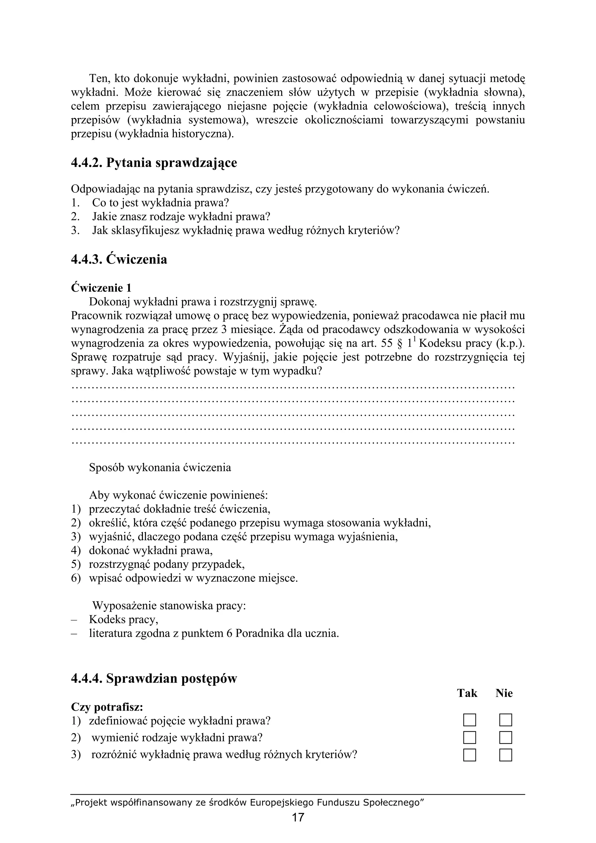 „Projekt współfinansowany ze środków Europejskiego Funduszu Społecznego”
17
Ten, kto dokonuje wykładni, powinien zastosować odpowiednią w danej sytuacji metodę
wykładni. Może kierować się znaczeniem słów użytych w przepisie (wykładnia słowna),
celem przepisu zawierającego niejasne pojęcie (wykładnia celowościowa), treścią innych
przepisów (wykładnia systemowa), wreszcie okolicznościami towarzyszącymi powstaniu
przepisu (wykładnia historyczna).
4.4.2. Pytania sprawdzające
Odpowiadając na pytania sprawdzisz, czy jesteś przygotowany do wykonania ćwiczeń.
1. Co to jest wykładnia prawa?
2. Jakie znasz rodzaje wykładni prawa?
3. Jak sklasyfikujesz wykładnię prawa według różnych kryteriów?
4.4.3. Ćwiczenia
Ćwiczenie 1
Dokonaj wykładni prawa i rozstrzygnij sprawę.
Pracownik rozwiązał umowę o pracę bez wypowiedzenia, ponieważ pracodawca nie płacił mu
wynagrodzenia za pracę przez 3 miesiące. Żąda od pracodawcy odszkodowania w wysokości
wynagrodzenia za okres wypowiedzenia, powołując się na art. 55 § 11
Kodeksu pracy (k.p.).
Sprawę rozpatruje sąd pracy. Wyjaśnij, jakie pojęcie jest potrzebne do rozstrzygnięcia tej
sprawy. Jaka wątpliwość powstaje w tym wypadku?
…………………………………………………………………………………………………
…………………………………………………………………………………………………
…………………………………………………………………………………………………
…………………………………………………………………………………………………
…………………………………………………………………………………………………
Sposób wykonania ćwiczenia
Aby wykonać ćwiczenie powinieneś:
1) przeczytać dokładnie treść ćwiczenia,
2) określić, która część podanego przepisu wymaga stosowania wykładni,
3) wyjaśnić, dlaczego podana część przepisu wymaga wyjaśnienia,
4) dokonać wykładni prawa,
5) rozstrzygnąć podany przypadek,
6) wpisać odpowiedzi w wyznaczone miejsce.
Wyposażenie stanowiska pracy:
– Kodeks pracy,
– literatura zgodna z punktem 6 Poradnika dla ucznia.
4.4.4. Sprawdzian postępów
Tak Nie
Czy potrafisz:
1) zdefiniować pojęcie wykładni prawa?
2) wymienić rodzaje wykładni prawa?
3) rozróżnić wykładnię prawa według różnych kryteriów?
 