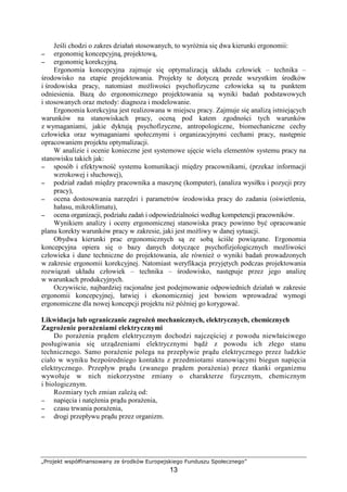 „Projekt współfinansowany ze środków Europejskiego Funduszu Społecznego”
13
Jeśli chodzi o zakres działań stosowanych, to wyróŜnia się dwa kierunki ergonomii:
−−−− ergonomię koncepcyjną, projektową,
−−−− ergonomię korekcyjną.
Ergonomia koncepcyjna zajmuje się optymalizacją układu człowiek – technika –
środowisko na etapie projektowania. Projekty te dotyczą przede wszystkim środków
i środowiska pracy, natomiast moŜliwości psychofizyczne człowieka są tu punktem
odniesienia. Bazą do ergonomicznego projektowania są wyniki badań podstawowych
i stosowanych oraz metody: diagnoza i modelowanie.
Ergonomia korekcyjna jest realizowana w miejscu pracy. Zajmuje się analizą istniejących
warunków na stanowiskach pracy, oceną pod katem zgodności tych warunków
z wymaganiami, jakie dyktują psychofizyczne, antropologiczne, biomechaniczne cechy
człowieka oraz wymaganiami społecznymi i organizacyjnymi cechami pracy, następnie
opracowaniem projektu optymalizacji.
W analizie i ocenie konieczne jest systemowe ujęcie wielu elementów systemu pracy na
stanowisku takich jak:
−−−− sposób i efektywność systemu komunikacji między pracownikami, (przekaz informacji
wzrokowej i słuchowej),
−−−− podział zadań między pracownika a maszynę (komputer), (analiza wysiłku i pozycji przy
pracy),
−−−− ocena dostosowania narzędzi i parametrów środowiska pracy do zadania (oświetlenia,
hałasu, mikroklimatu),
−−−− ocena organizacji, podziału zadań i odpowiedzialności według kompetencji pracowników.
Wynikiem analizy i oceny ergonomicznej stanowiska pracy powinno być opracowanie
planu korekty warunków pracy w zakresie, jaki jest moŜliwy w danej sytuacji.
Obydwa kierunki prac ergonomicznych są ze sobą ściśle powiązane. Ergonomia
koncepcyjna opiera się o bazy danych dotyczące psychofizjologicznych moŜliwości
człowieka i dane techniczne do projektowania, ale równieŜ o wyniki badań prowadzonych
w zakresie ergonomii korekcyjnej. Natomiast weryfikacja przyjętych podczas projektowania
rozwiązań układu człowiek – technika – środowisko, następuje przez jego analizę
w warunkach produkcyjnych.
Oczywiście, najbardziej racjonalne jest podejmowanie odpowiednich działań w zakresie
ergonomii koncepcyjnej, łatwiej i ekonomiczniej jest bowiem wprowadzać wymogi
ergonomiczne dla nowej koncepcji projektu niŜ później go korygować.
Likwidacja lub ograniczanie zagroŜeń mechanicznych, elektrycznych, chemicznych
ZagroŜenie poraŜeniami elektrycznymi
Do poraŜenia prądem elektrycznym dochodzi najczęściej z powodu niewłaściwego
posługiwania się urządzeniami elektrycznymi bądź z powodu ich złego stanu
technicznego. Samo poraŜenie polega na przepływie prądu elektrycznego przez ludzkie
ciało w wyniku bezpośredniego kontaktu z przedmiotami stanowiącymi biegun napięcia
elektrycznego. Przepływ prądu (zwanego prądem poraŜenia) przez tkanki organizmu
wywołuje w nich niekorzystne zmiany o charakterze fizycznym, chemicznym
i biologicznym.
Rozmiary tych zmian zaleŜą od:
−−−− napięcia i natęŜenia prądu poraŜenia,
−−−− czasu trwania poraŜenia,
−−−− drogi przepływu prądu przez organizm.
 