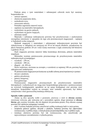 „Projekt współfinansowany ze środków Europejskiego Funduszu Społecznego”
32
Podczas pracy z tymi materiałami i substancjami człowiek moŜe być naraŜony
bezpośrednio na:
− zatrucie oparami,
− chemiczne poparzenie skóry,
− uszkodzenie oczu,
− zniszczenie odzieŜy.
Pośrednie zagroŜenie stanowić moŜe:
− zapalanie się materiałów łatwopalnych,
− wydzielanie się gazów palnych,
− wydzielanie się gazów trujących,
− utlenianie metali.
Materiały i substancje niebezpieczne powinny być przechowywane z zachowaniem
szczególnej ostroŜności w specjalnie do tego celu przeznaczonych magazynach – najlepiej
w budynkach wolno stojących.
Budynek magazynu z materiałami i substancjami niebezpiecznymi powinien być
zlokalizowany w odległości nie mniejszej niŜ 50 m od innych obiektów, posadowiony na
płycie betonowej grubości 20 cm i mieć ściany murowane z cegły ceramicznej lub betonowe
o grubości 20 cm.
Dach magazynu powinna stanowić lekka konstrukcja drewniana, pokryta materiałem
niepalnym.
Minimalne wymiary pomieszczenia przeznaczonego do przechowywania materiałów
niebezpiecznych są następujące:
− wysokość – 250 cm,
− szerokość – 200 cm,
− długość – ok. 450 cm.
Drzwi wejściowe, otwierane na zewnątrz, o szerokości co najmniej 100 cm, powinny być
zabezpieczone zamknięciem.
W pomieszczeniu magazynowym konieczne są środki ochrony przeciwpoŜarowej w postaci:
− skrzyni z piaskiem,
− gaśnicy proszkowej,
− gaśnicy śniegowej,
− koca gaśniczego.
Pomieszczenia magazynów przeznaczonych do przechowywania materiałów
łatwopalnych i wybuchowych nie mogą mieć bezpośredniego połączenia z pomieszczeniami
na wyŜszych kondygnacjach, sąsiednimi na tej samej kondygnacji oraz powinny mieć
niezaleŜne, bezpośrednie wyjście na zewnątrz, mieć centralne ogrzewanie, być dobrze
wentylowane i mieć gazoszczelną instalację elektryczną.
Sposoby walki z poŜarami
Znane są dwa sposoby walki z poŜarami, pierwszy z nich to obrona czynna,
stosowana wówczas, gdy walczymy juŜ z powstałym ogniem, drugi natomiast to obrona
bierna, gdy czynimy wszystko, aby nie dopuścić do powstania poŜaru. Przy obronie czynnej
powinny być spełnione następujące warunki:
−−−− plan i wymiary budynku powinny umoŜliwiać szybką ewakuację ludzi w razie poŜaru,
−−−− urządzenia gaśnicze (gaśnice, skrzynki z piaskiem, hydranty) powinny być odpowiednio
rozmieszczone, w pobliŜu miejsc, w których poŜar jest prawdopodobny oraz w pobliŜu wyjść,
−−−− instalacje alarmowe powinny być tak rozmieszczone, aby umoŜliwiały jak
najwcześniejsze zawiadomienie o wybuchu poŜaru,
 
