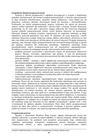 „Projekt współfinansowany ze środków Europejskiego Funduszu Społecznego”
41
Gospodarka olejami przepracowanymi
Sytuacja w zakresie postępowania z odpadami powstającymi w związku z eksploatacją
pojazdów mechanicznych, jak równieŜ urządzeń przemysłowych, w których wykorzystywane
są oleje mineralne (transformatory, spręŜarki, turbiny elektryczne i inne) daleka jest od
poprawnej, zwłaszcza odnośnie stosowanych metod ich usuwania i unieszkodliwiania.
Pozbywanie się olejów przepracowanych, poprzez wylewanie ich wprost do otoczenia,
stanowi wielkie zagroŜenie dla środowiska i zdrowia ludzi i zwierząt. Związki chemiczne,
przedostając się do wód, gleb i powietrza, ulegają całkowitej lub częściowej degradacji
tworząc niekiedy zanieczyszczenia wtórne, często bardziej toksyczne od pierwotnych.
Głównymi drogami wnikania związków organicznych do organizmu ludzkiego są drogi
oddechowe, przewód pokarmowy oraz skóra. W zaleŜności od czasu ekspozycji i dawki
substancji toksycznej wystąpić mogą dwa rodzaje efektów zdrowotnych: chroniczne (w tym
rak), oraz efekty ostre (począwszy od bólu głowy do śmierci włącznie). Względy ekologiczne
nakazują, więc zbieranie olejów przepracowanych oraz ich kontrolowaną utylizację w sposób
jak najmniej szkodliwy dla środowiska naturalnego. Najbardziej racjonalną formą
unieszkodliwiania olejów przepracowanych jest ich przemysłowe zagospodarowanie.
W praktyce rozróŜnia się następujące sposoby wykorzystania olejów przepracowanych:
– poddanie procesom oczyszczania i przywrócenie olejom ich pierwotnych właściwości
poprzez filtrację, wirowanie, odparowanie pod próŜnią, w celu ich późniejszego
zastosowania zgodnie z pierwotnym przeznaczeniem lub jako środka smarowego niŜszej
klasy jakościowej,
– ponowna obróbka – usunięcie z olejów odpadowych zanieczyszczeń mechanicznych i wody
dla uzyskania komponentu paliwowego o jakości zgodnej ze specyfikacją paliwa zastępczego,
– regeneracja głęboka (re-rafinacja) odpowiednie przetworzenie fizyko chemiczne
i pozyskanie z olejów odpadowych surowców petrochemicznych, które mogą być uŜyte
do produkcji nowych olejów smarowych lub np. lekkich olejów opałowych,
– recykling – zastosowanie olejów zuŜytych jako surowca w rafinerii lub współpracującej
z rafinerią instalacji w celu produkcji wysokiej klasy paliw lub olejów bazowych,
– uŜycie olejów wprost jako paliwo.
Najkorzystniejszym sposobem zagospodarowania olejów przepracowanych jest ich
rerafinacja. Proces ten nie stwarza zagroŜenia dla środowiska naturalnego oraz pozwala na
otrzymanie olejów silnikowych po kosztach niŜszych, niŜ drogą klasyczną z ropy naftowej.
Istnieje równieŜ moŜliwość wykorzystania olejów odpadowych jako paliwo przeznaczone do
opalania pieców kotłowych w celu odzysku ich energii cieplnej. Ten sposób utylizacji
charakteryzuje się niskimi kosztami, ale stwarza znaczne zagroŜenie dla środowiska
naturalnego zwłaszcza, gdy oleje spala się w nieodpowiednich to tego celu piecach. Z tego
względu, często wykorzystuje się oleje przepracowane jako paliwo dodatkowe, w mieszaninie
ze zlewkami pochodzenia organicznego, takimi jak rozpuszczalniki, farby, dodatki myjące.
Oleje odpadowe, nie nadające się ze względu na stopień ich zanieczyszczenia do regeneracji
lub rerafinacji mogą być dozowane na linii odpadów komunalnych i spalane wraz z nimi
w instalacjach do spalania odpadów komunalnych. DuŜe ilości olejów przepracowanych
zuŜywa się takŜe jako paliwo w cementowniach. Uwalniane w procesie spalania metale
cięŜkie są wiązane w cemencie i nie stanowią zagroŜenia dla środowiska naturalnego.
Uregulowania prawne
Zgodnie z załoŜeniami Dyrektyw Rady Europy, odpady niebezpieczne muszą być
odrębnie traktowane w stosunku do innych odpadów, w zakresie ewidencji, zbiórki i dalszego
nimi dysponowania. Na podstawie tych przepisów poszczególne kraje członkowskie
wspólnoty wprowadzają wewnętrzne uregulowania prawne dotyczące organizacji
i finansowania zbiórki, a takŜe zagospodarowania i unieszkodliwiania olejów
 