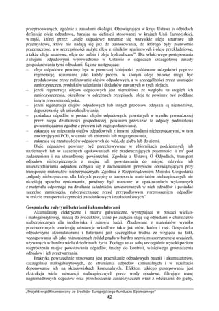 „Projekt współfinansowany ze środków Europejskiego Funduszu Społecznego”
42
przepracowanych, zgodnie z zasadami ekologii. Obowiązująca w kraju Ustawa o odpadach
definiuje oleje odpadowe, bazując na definicji stosowanej w krajach Unii Europejskiej,
w myśl, której przez: „oleje odpadowe rozumie się wszystkie oleje smarowe lub
przemysłowe, które nie nadają się juŜ do zastosowania, do którego były pierwotnie
przeznaczone, a w szczególności zuŜyte oleje z silników spalinowych i oleje przekładniowe,
a takŜe oleje smarowe, oleje do turbin i oleje hydrauliczne”. Dla właściwego postępowania
z olejami odpadowymi wprowadzono w Ustawie o odpadach szczegółowe zasady
gospodarowania tymi odpadami. Są one następujące:
– oleje odpadowe powinny być w pierwszej kolejności poddawane odzyskowi poprzez
regenerację, rozumianą jako kaŜdy proces, w którym oleje bazowe mogą być
produkowane przez rafinowanie olejów odpadowych, a w szczególności przez usunięcie
zanieczyszczeń, produktów utleniania i dodatków zawartych w tych olejach,
– jeŜeli regeneracja olejów odpadowych jest niemoŜliwa ze względu na stopień ich
zanieczyszczenia, określony w odrębnych przepisach, oleje te powinny być poddane
innym procesom odzysku,
– jeŜeli regeneracja olejów odpadowych lub innych procesów odzysku są niemoŜliwe,
dopuszcza się ich unieszkodliwianie,
– posiadacz odpadów w postaci olejów odpadowych, powstałych w wyniku prowadzonej
przez niego działalności gospodarczej, powinien przekazać te odpady podmiotowi
gwarantującemu zgodne z prawem ich zagospodarowanie,
– zakazuje się mieszania olejów odpadowych z innymi odpadami niebezpiecznymi, w tym
zawierającymi PCB, w czasie ich zbierania lub magazynowania,
– zakazuje się zrzutu olejów odpadowych do wód, do gleby lub do ziemi.
Oleje odpadowe powinny być przechowywane w zbiornikach podziemnych lub
naziemnych lub w szczelnych opakowaniach nie przekraczających pojemności 1 m3
pod
zadaszeniem i na utwardzonej powierzchni. Zgodnie z Ustawą O Odpadach, transport
odpadów niebezpiecznych z miejsc ich powstawania do miejsc odzysku lub
unieszkodliwiania odpadów odbywa się z zachowaniem przepisów obowiązujących przy
transporcie materiałów niebezpiecznych. Zgodnie z Rozporządzeniem Ministra Gospodarki
„odpady niebezpieczne, dla których przepisy o transporcie materiałów niebezpiecznych nie
określają sposobu opakowania, powinny być usuwane w opakowaniach wykonanych
z materiału odpornego na działanie składników umieszczanych w nich odpadów i posiadać
szczelne zamknięcia, zabezpieczające przed przypadkowym rozproszeniem odpadów
w trakcie transportu i czynności załadunkowych i rozładunkowych”.
Gospodarka zuŜytymi bateriami i akumulatorami
Akumulatory elektryczne i baterie galwaniczne, występujące w postaci wielko-
i małogabarytowej, naleŜą do produktów, które po zuŜyciu stają się odpadami o charakterze
niebezpiecznym dla środowiska i zdrowia ludzi. Zbudowane z materiałów wysoko
przetworzonych, zawierają substancje szkodliwe takie jak ołów, kadm i rtęć. Gospodarka
odpadowymi akumulatorami i bateriami jest szczególnie trudna ze względu na fakt,
występowania ich jako róŜnorodnych źródeł prądu w bardzo szerokim asortymencie urządzeń,
uŜywanych w bardzo wielu dziedzinach Ŝycia. Pociąga to za sobą szczególnie wysoki poziom
rozproszenia miejsc powstawania odpadów, trudny do kontroli, właściwego gromadzenia
odpadów i ich przetwarzania.
Praktyką powszechnie stosowaną jest przenikanie odpadowych baterii i akumulatorów,
szczególnie małogabarytowych, do strumienia odpadów komunalnych i w rezultacie
deponowanie ich na składowiskach komunalnych. Efektem takiego postępowania jest
ekstrakcja wielu substancji niebezpiecznych przez wody opadowe, filtrujące masę
nagromadzonych odpadów oraz przechodzenie zanieczyszczeń wraz z odciekami do gleby,
 