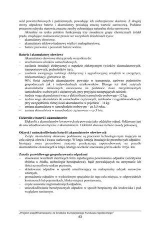 „Projekt współfinansowany ze środków Europejskiego Funduszu Społecznego”
43
wód powierzchniowych i podziemnych, powodując ich niebezpieczne skaŜenie. Z drugiej
strony odpadowe baterie i akumulatory posiadają znaczą wartość surowcową. Poddane
procesom odzysku stanowią znaczne zasoby ochraniające naturalne złoŜa surowcowe.
Aktualnie na rynku polskim funkcjonują trzy zasadnicze grupy chemicznych źródeł
prądu, znajdujące zastosowanie prawie we wszystkich dziedzinach Ŝycia:
– akumulatory ołowiowe,
– akumulatory niklowo-kadmowe wielko i małogabarytowe,
– baterie pierwotne i pozostałe baterie wtórne.
Baterie i akumulatory ołowiowe
Akumulatory ołowiowe słuŜą przede wszystkim do:
– uruchamiania silników samochodowych,
– zasilania instalacji elektrycznej o napędzie elektrycznym (wózków akumulatorowych,
transporterowych, podnośników itp.),
– zasilania awaryjnego instalacji elektrycznej i sygnalizacyjnej urządzeń w energetyce,
telekomunikacji, górnictwie itp.
90% ilości zuŜytych akumulatorów powstaje w transporcie, zarówno podmiotów
gospodarczych jak i indywidualnych uŜytkowników. Dlatego teŜ ilość zuŜytych
akumulatorów ołowiowych oszacowano na podstawie ilości zarejestrowanych
samochodów osobowych i cięŜarowych, przy przyjęciu następujących załoŜeń:
– średnia waga akumulatora (wraz z elektrolitem) samochodu osobowego -12 kg,
– średnia waga akumulatora do samochodów cięŜarowych, autobusów i ciągnikówsiodłowych
przy uwzględnieniu róŜnej ilości akumulatorów w pojeździe – 34 kg,
– zmiana akumulatora w samochodzie osobowym – co 3,5 roku,
– zmiana akumulatora w samochodzie cięŜarowym – co 3 lata.
Elektrolit z baterii i akumulatorów
Elektrolit z akumulatorów kwasowych nie powstaje jako oddzielny odpad. Oddawany jest
do unieszkodliwiania łącznie z akumulatorem. Elektrolit stanowi roztwór zasady potasowej.
Odzysk i unieszkodliwianie baterii i akumulatorów ołowiowych
ZuŜyte akumulatory ołowiowe poddawane są procesom technologicznym mającym na
celu odzysk ołowiu i kwasu siarkowego. W kraju istnieją instalacje do przerobu tych odpadów.
Istniejące moce przerobowe znacznie przekraczają zapotrzebowanie na przerób
akumulatorów ołowiowych w kraju, którego wielkość szacowana jest na około 70 tyś. ton.
Zasady prawidłowego gospodarowania odpadami
– stosowanie wszelkich moŜliwych form zapobiegania powstawaniu odpadów (selektywna
zbiórka u źródła, technologie bezodpadowe), bądź pozwalających na utrzymanie ich
ilości na moŜliwie niskim poziomie,
– składowanie odpadów w sposób umoŜliwiający na maksymalny odzysk surowców
wtórnych,
– gromadzenie odpadów w wydzielonym specjalnie do tego celu miejscu, w odpowiednich
kontenerach lub pojemnikach, blisko miejsca powstawania,
– częste usuwanie nagromadzonych odpadów,
– unieszkodliwianie bezuŜytecznych odpadów w sposób bezpieczny dla środowiska i pod
względem sanitarnym.
 