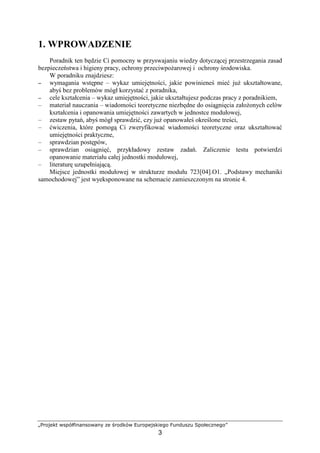 „Projekt współfinansowany ze środków Europejskiego Funduszu Społecznego”
3
1. WPROWADZENIE
Poradnik ten będzie Ci pomocny w przyswajaniu wiedzy dotyczącej przestrzegania zasad
bezpieczeństwa i higieny pracy, ochrony przeciwpoŜarowej i ochrony środowiska.
W poradniku znajdziesz:
−−−− wymagania wstępne – wykaz umiejętności, jakie powinieneś mieć juŜ ukształtowane,
abyś bez problemów mógł korzystać z poradnika,
−−−− cele kształcenia – wykaz umiejętności, jakie ukształtujesz podczas pracy z poradnikiem,
– materiał nauczania – wiadomości teoretyczne niezbędne do osiągnięcia załoŜonych celów
kształcenia i opanowania umiejętności zawartych w jednostce modułowej,
– zestaw pytań, abyś mógł sprawdzić, czy juŜ opanowałeś określone treści,
– ćwiczenia, które pomogą Ci zweryfikować wiadomości teoretyczne oraz ukształtować
umiejętności praktyczne,
– sprawdzian postępów,
– sprawdzian osiągnięć, przykładowy zestaw zadań. Zaliczenie testu potwierdzi
opanowanie materiału całej jednostki modułowej,
– literaturę uzupełniającą.
Miejsce jednostki modułowej w strukturze modułu 723[04].O1. „Podstawy mechaniki
samochodowej” jest wyeksponowane na schemacie zamieszczonym na stronie 4.
 