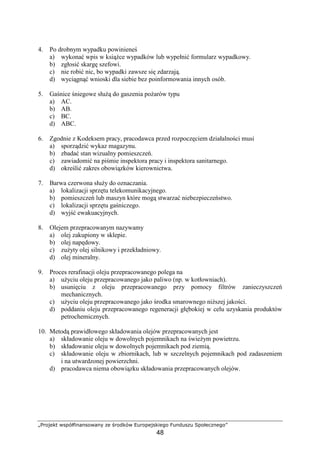 „Projekt współfinansowany ze środków Europejskiego Funduszu Społecznego”
48
4. Po drobnym wypadku powinieneś
a) wykonać wpis w ksiąŜce wypadków lub wypełnić formularz wypadkowy.
b) zgłosić skargę szefowi.
c) nie robić nic, bo wypadki zawsze się zdarzają.
d) wyciągnąć wnioski dla siebie bez poinformowania innych osób.
5. Gaśnice śniegowe słuŜą do gaszenia poŜarów typu
a) AC.
b) AB.
c) BC.
d) ABC.
6. Zgodnie z Kodeksem pracy, pracodawca przed rozpoczęciem działalności musi
a) sporządzić wykaz magazynu.
b) zbadać stan wizualny pomieszczeń.
c) zawiadomić na piśmie inspektora pracy i inspektora sanitarnego.
d) określić zakres obowiązków kierownictwa.
7. Barwa czerwona słuŜy do oznaczania.
a) lokalizacji sprzętu telekomunikacyjnego.
b) pomieszczeń lub maszyn które mogą stwarzać niebezpieczeństwo.
c) lokalizacji sprzętu gaśniczego.
d) wyjść ewakuacyjnych.
8. Olejem przepracowanym nazywamy
a) olej zakupiony w sklepie.
b) olej napędowy.
c) zuŜyty olej silnikowy i przekładniowy.
d) olej mineralny.
9. Proces rerafinacji oleju przepracowanego polega na
a) uŜyciu oleju przepracowanego jako paliwo (np. w kotłowniach).
b) usunięciu z oleju przepracowanego przy pomocy filtrów zanieczyszczeń
mechanicznych.
c) uŜyciu oleju przepracowanego jako środka smarownego niŜszej jakości.
d) poddaniu oleju przepracowanego regeneracji głębokiej w celu uzyskania produktów
petrochemicznych.
10. Metodą prawidłowego składowania olejów przepracowanych jest
a) składowanie oleju w dowolnych pojemnikach na świeŜym powietrzu.
b) składowanie oleju w dowolnych pojemnikach pod ziemią.
c) składowanie oleju w zbiornikach, lub w szczelnych pojemnikach pod zadaszeniem
i na utwardzonej powierzchni.
d) pracodawca niema obowiązku składowania przepracowanych olejów.
 