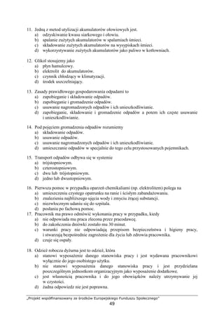 „Projekt współfinansowany ze środków Europejskiego Funduszu Społecznego”
49
11. Jedną z metod utylizacji akumulatorów ołowiowych jest.
a) odzyskiwanie kwasu siarkowego i ołowiu.
b) spalanie zuŜytych akumulatorów w spalarniach śmieci.
c) składowanie zuŜytych akumulatorów na wysypiskach śmieci.
d) wykorzystywanie zuŜytych akumulatorów jako paliwo w kotłowniach.
12. Glikol stosujemy jako
a) płyn hamulcowy.
b) elektrolit do akumulatorów.
c) czynnik chłodzący w klimatyzacji.
d) środek uszczelniający.
13. Zasady prawidłowego gospodarowania odpadami to
a) zapobieganie i składowanie odpadów.
b) zapobieganie i gromadzenie odpadów.
c) usuwanie nagromadzonych odpadów i ich unieszkodliwianie.
d) zapobieganie, składowanie i gromadzenie odpadów a potem ich częste usuwanie
i unieszkodliwianie.
14. Pod pojęciem gromadzenia odpadów rozumiemy
a) składowanie odpadów.
b) usuwanie odpadów.
c) usuwanie nagromadzonych odpadów i ich unieszkodliwianie.
d) umieszczanie odpadów w specjalnie do tego celu przystosowanych pojemnikach.
15. Transport odpadów odbywa się w systemie
a) trójstopniowym.
b) czterostopniowym.
c) dwu lub trójstopniowym.
d) jedno lub dwustopniowym.
16. Pierwsza pomoc w przypadku oparzeń chemikaliami (np. elektrolitem) polega na
a) umieszczeniu czystego opatrunku na ranie i ścisłym zabandaŜowaniu.
b) znalezieniu najbliŜszego ujęcia wody i zmyciu Ŝrącej substancji.
c) niezwłocznym udaniu się do szpitala.
d) posłaniu po fachową pomoc.
17. Pracownik ma prawo odmówić wykonania pracy w przypadku, kiedy
a) nie odpowiada mu praca zlecona przez pracodawcę.
b) do zakończenia dniówki zostało mu 30 minut.
c) warunki pracy nie odpowiadają przepisom bezpieczeństwa i higieny pracy,
i stwarzają bezpośrednie zagroŜenie dla Ŝycia lub zdrowia pracownika.
d) czuje się ospały.
18. OdzieŜ robocza dyŜurna jest to odzieŜ, która
a) stanowi wyposaŜenie danego stanowiska pracy i jest wydawana pracownikowi
wyłącznie do jego osobistego uŜytku.
b) nie stanowi wyposaŜenia danego stanowiska pracy i jest przydzielana
poszczególnym jednostkom organizacyjnym jako wyposaŜenie dodatkowe.
c) jest własnością pracownika i do jego obowiązków naleŜy utrzymywanie jej
w czystości.
d) Ŝadna odpowiedz nie jest poprawna.
 