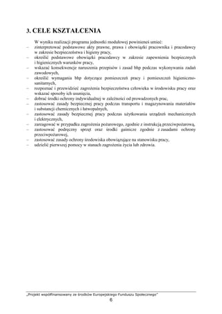„Projekt współfinansowany ze środków Europejskiego Funduszu Społecznego”
6
3. CELE KSZTAŁCENIA
W wyniku realizacji programu jednostki modułowej powinieneś umieć:
– zinterpretować podstawowe akty prawne, prawa i obowiązki pracownika i pracodawcy
w zakresie bezpieczeństwa i higieny pracy,
– określić podstawowe obowiązki pracodawcy w zakresie zapewnienia bezpiecznych
i higienicznych warunków pracy,
– wskazać konsekwencje naruszenia przepisów i zasad bhp podczas wykonywania zadań
zawodowych,
– określić wymagania bhp dotyczące pomieszczeń pracy i pomieszczeń higieniczno-
sanitarnych,
– rozpoznać i przewidzieć zagroŜenia bezpieczeństwa człowieka w środowisku pracy oraz
wskazać sposoby ich usunięcia,
– dobrać środki ochrony indywidualnej w zaleŜności od prowadzonych prac,
– zastosować zasady bezpiecznej pracy podczas transportu i magazynowania materiałów
i substancji chemicznych i łatwopalnych,
– zastosować zasady bezpiecznej pracy podczas uŜytkowania urządzeń mechanicznych
i elektrycznych,
– zareagować w przypadku zagroŜenia poŜarowego, zgodnie z instrukcją przeciwpoŜarową,
– zastosować podręczny sprzęt oraz środki gaśnicze zgodnie z zasadami ochrony
przeciwpoŜarowej,
– zastosować zasady ochrony środowiska obowiązujące na stanowisku pracy,
– udzielić pierwszej pomocy w stanach zagroŜenia Ŝycia lub zdrowia.
 