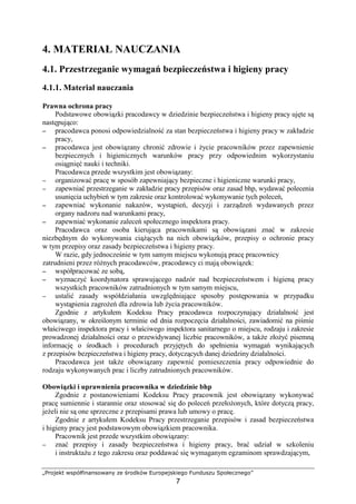 „Projekt współfinansowany ze środków Europejskiego Funduszu Społecznego”
7
4. MATERIAŁ NAUCZANIA
4.1. Przestrzeganie wymagań bezpieczeństwa i higieny pracy
4.1.1. Materiał nauczania
Prawna ochrona pracy
Podstawowe obowiązki pracodawcy w dziedzinie bezpieczeństwa i higieny pracy ujęte są
następująco:
−−−− pracodawca ponosi odpowiedzialność za stan bezpieczeństwa i higieny pracy w zakładzie
pracy,
−−−− pracodawca jest obowiązany chronić zdrowie i Ŝycie pracowników przez zapewnienie
bezpiecznych i higienicznych warunków pracy przy odpowiednim wykorzystaniu
osiągnięć nauki i techniki.
Pracodawca przede wszystkim jest obowiązany:
−−−− organizować pracę w sposób zapewniający bezpieczne i higieniczne warunki pracy,
−−−− zapewniać przestrzeganie w zakładzie pracy przepisów oraz zasad bhp, wydawać polecenia
usunięcia uchybień w tym zakresie oraz kontrolować wykonywanie tych poleceń,
−−−− zapewniać wykonanie nakazów, wystąpień, decyzji i zarządzeń wydawanych przez
organy nadzoru nad warunkami pracy,
−−−− zapewniać wykonanie zaleceń społecznego inspektora pracy.
Pracodawca oraz osoba kierująca pracownikami są obowiązani znać w zakresie
niezbędnym do wykonywania ciąŜących na nich obowiązków, przepisy o ochronie pracy
w tym przepisy oraz zasady bezpieczeństwa i higieny pracy.
W razie, gdy jednocześnie w tym samym miejscu wykonują pracę pracownicy
zatrudnieni przez róŜnych pracodawców, pracodawcy ci mają obowiązek:
−−−− współpracować ze sobą,
−−−− wyznaczyć koordynatora sprawującego nadzór nad bezpieczeństwem i higieną pracy
wszystkich pracowników zatrudnionych w tym samym miejscu,
−−−− ustalić zasady współdziałania uwzględniające sposoby postępowania w przypadku
wystąpienia zagroŜeń dla zdrowia lub Ŝycia pracowników.
Zgodnie z artykułem Kodeksu Pracy pracodawca rozpoczynający działalność jest
obowiązany, w określonym terminie od dnia rozpoczęcia działalności, zawiadomić na piśmie
właściwego inspektora pracy i właściwego inspektora sanitarnego o miejscu, rodzaju i zakresie
prowadzonej działalności oraz o przewidywanej liczbie pracowników, a takŜe złoŜyć pisemną
informację o środkach i procedurach przyjętych do spełnienia wymagań wynikających
z przepisów bezpieczeństwa i higieny pracy, dotyczących danej dziedziny działalności.
Pracodawca jest takŜe obowiązany zapewnić pomieszczenia pracy odpowiednie do
rodzaju wykonywanych prac i liczby zatrudnionych pracowników.
Obowiązki i uprawnienia pracownika w dziedzinie bhp
Zgodnie z postanowieniami Kodeksu Pracy pracownik jest obowiązany wykonywać
pracę sumiennie i starannie oraz stosować się do poleceń przełoŜonych, które dotyczą pracy,
jeŜeli nie są one sprzeczne z przepisami prawa lub umowy o pracę.
Zgodnie z artykułem Kodeksu Pracy przestrzeganie przepisów i zasad bezpieczeństwa
i higieny pracy jest podstawowym obowiązkiem pracownika.
Pracownik jest przede wszystkim obowiązany:
−−−− znać przepisy i zasady bezpieczeństwa i higieny pracy, brać udział w szkoleniu
i instruktaŜu z tego zakresu oraz poddawać się wymaganym egzaminom sprawdzającym,
 