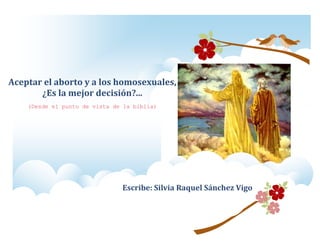 Escribe: Silvia Raquel Sánchez Vigo
Aceptar el aborto y a los homosexuales,
¿Es la mejor decisión?...
(Desde el punto de vista de la biblia)
 