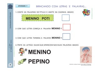1.°Ano
2.ºBIMESTRE/2013
ATIVIDADE 7
1- CONTE AS PALAVRAS DO TÍTULO E ANOTE NA CAIXINHA ABAIXO.
BRINCANDO COM LETRAS E PALAVRAS...
MENINO POTI
2- COM QUE LETRA COMEÇA A PALAVRA MENINO ?
3- COM QUE LETRA TERMINA A PALAVRA MENINO ?
4- PINTE AS LETRAS IGUAIS QUE APARECEM NAS DUAS PALAVRAS ABAIXO.
MENINO
PEPINO
saude.terra.com.brhttp://sitededicas.ne10.uol.com.br
http://sitededicas.ne10.uol.com.br
9 MACHADO, Ana Maria & Claudius. Cabe na Mala. Ed. Salamandra.
Acervo da Sala de Leitura/ SME
 