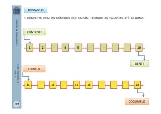 1.°Ano
2.ºBIMESTRE/2013
ATIVIDADE 13
1- COMPLETE COM OS NÚMEROS QUE FALTAM, LEVANDO AS PALAVRAS ATÉ AS RIMAS.
1 2 4 5 10
11 13 15 16 20
CONTENTE
DENTE
CHINELO
COGUMELO
101
 