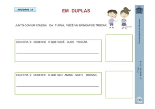 1.ºAno
2.ºBIMESTRE/2013
ATIVIDADE 14
ESCREVA E DESENHE O QUE VOCÊ QUER TROCAR.
____________________________________________________
MULTIRIO
JUNTO COM UM COLEGA DA TURMA, VOCÊ VAI BRINCAR DE TROCAR.
ESCREVA E DESENHE O QUE SEU AMIGO QUER TROCAR.
____________________________________________________
102
 