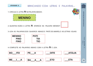 1.ºAno
2.ºBIMESTRE/2013
ATIVIDADE 8
1- CIRCULE A LETRA N NA PALAVRA ABAIXO.
BRINCANDO COM LETRAS E PALAVRAS...
MENINO
2- QUANTAS VEZES A LETRA N APARECE NA PALAVRA MENINO?
3- LEIA AS PALAVRAS DOS QUADROS ABAIXO E PINTE DE AMARELO AS LETRAS IGUAIS.
MENINO
PINO
FINO
POTI
TIA
TIO
4- COMPLETE AS PALAVRAS ABAIXO COM A LETRA N E LEIA.
ME___I___A
BO___ITO PE___A
BA___A___A
___OITE
___ETO
___ATÁLIA
___ETA
http://sitededicas.ne10.uol.com.br
10
 