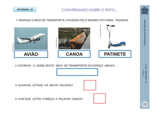 1.ºAno
2.ºBIMESTRE/2013
ATIVIDADE 10
1- MARQUE O MEIO DE TRANSPORTE UTILIZADO PELO MENINO POTI PARA PASSEAR.
indiosbrasileiros.info
Sempretops.com
2- ESCREVA O NOME DESTE MEIO DE TRANSPORTE NO ESPAÇO ABAIXO.
3- QUANTAS LETRAS HÁ NESTA PALAVRA?
4- COM QUE LETRA COMEÇA A PALAVRA CANOA?
AVIÃO CANOA PATINETE
www3.submarino.com.br
12
CONVERSANDO SOBRE O TEXTO...
 