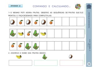 1.ºAno
2.ºBIMESTRE/2013
ATIVIDADE 12
1- O MENINO POTI ADORA FRUTAS. OBSERVE AS SEQUÊNCIAS DE FRUTAS QUE ELE
MONTOU E FAÇA DESENHOS PARA COMPLETÁ-LAS.
2 – ESCREVA O NOME DAS FRUTAS ABAIXO.
CONTANDO E CALCULANDO...
http://sitededicas.ne10.uol.com.br
http://sitededicas.ne10.uol.com.brhttp://sitededicas.ne10.uol.com.br
14
 
