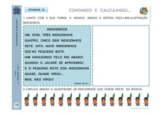 1.°Ano
2.ºBIMESTRE/2013 1- CANTE COM A SUA TURMA A MÚSICA ABAIXO E DEPOIS FAÇA UMA ILUSTRAÇÃO
BEM BONITA.
INDIOZINHOS
UM, DOIS, TRÊS INDIOZINHOS
QUATRO, CINCO SEIS INDIOZINHOS
SETE, OITO, NOVE INDIOZINHOS
DEZ NO PEQUENO BOTE.
IAM NAVEGANDO PELO RIO ABAIXO
QUANDO O JACARÉ SE APROXIMOU
E O PEQUENO BOTE DOS INDIOZINHOS
QUASE, QUASE VIROU...
MAS, NÃO VIROU!
DOMÍNIO PÚBLICO
ATIVIDADE 13
2- CIRCULE ABAIXO A QUANTIDADE DE INDIOZINHOS QUE FAZEM PARTE DA MÚSICA.
CONTANDO E CALCULANDO...
http://sitededicas.ne10.uol.com.br
http://sitededicas.ne10.uol.com.br
15
 