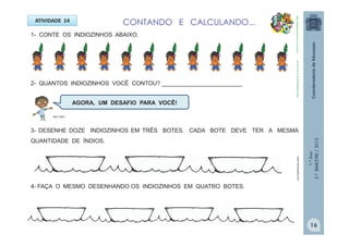 1.ºAno
2.ºBIMESTRE/2013
1- CONTE OS INDIOZINHOS ABAIXO.
ATIVIDADE 14
2- QUANTOS INDIOZINHOS VOCÊ CONTOU? _________________________
3- DESENHE DOZE INDIOZINHOS EM TRÊS BOTES. CADA BOTE DEVE TER A MESMA
QUANTIDADE DE ÍNDIOS.
AGORA, UM DESAFIO PARA VOCÊ!
4- FAÇA O MESMO DESENHANDO OS INDIOZINHOS EM QUATRO BOTES.
www.colorirgratis.com
CONTANDO E CALCULANDO...
http://sitededicas.ne10.uol.com.br
http://sitededicas.ne10.uol.com.br
MULTIRIO
16
 
