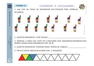 1.°Ano
2.ºBIMESTRE/2013
1- UNA COM UM TRAÇO OS INDIOZINHOS QUE POSSUEM PENA VERMELHA
NA CABEÇA.
ATIVIDADE 15
2- QUANTOS INDIOZINHOS VOCÊ REUNIU? ___________________________________________
3- OBSERVE A UNIÃO QUE VOCÊ FEZ E DESCUBRA DOIS INDIOZINHOS DIFERENTES DOS
DEMAIS. RISQUE ESSES INDIOZINHOS COM UM X.
4- QUANTOS INDIOZINHOS POSSUEM PENAS VERDES NA CABEÇA? _____________________
5- PINTE O COCAR ABAIXO DE ACORDO COM A SEQUÊNCIA.
CONTANDO E CALCULANDO...
http://sitededicas.ne10.uol.com.br
http://sitededicas.ne10.uol.com.br
17
 