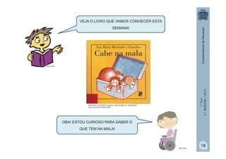 1.ºAno
2.ºBIMESTRE/2013
OBA! ESTOU CURIOSO PARA SABER O
QUE TEM NA MALA!
MULTIRIO
MULTIRIO
VEJA O LIVRO QUE VAMOS CONHECER ESTA
SEMANA!
18
MACHADO, Ana Maria & Claudius. Cabe na Mala. Ed. Salamandra.
Acervo da Sala de leitura/ SME
 