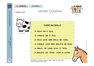 1.°Ano
2.ºBIMESTRE/2013
1- VAMOS LER?
2.ª SEMANA ATIVIDADE 1
LEITURA COLETIVA
CABE NA MALA
A VACA VAI À VILA.
O CAVALO VAI À VILA.
A VACA LEVA UMA MALA DE LONA.
O CAVALO LEVA UMA MALETA DE PANO.
A MALA DE LONA LEVA O TATU.
A MALETA DE PANO LEVA A CUTIA.
MULTIRIO
http://sitededicas.ne10.uol.com.br
http://teclasap.com.br
19 MACHADO, Ana Maria & Claudius. Cabe na Mala. Ed. Salamandra.
Acervo da Sala de leitura/ SME
 