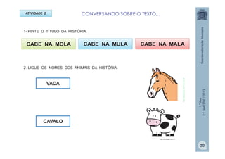 1.ºAno
2.ºBIMESTRE/2013
CABE NA MOLA
ATIVIDADE 2
VACA
CABE NA MULA CABE NA MALA
CAVALO
http://sitededicas.ne10.uol.com.br
http://teclasap.com.br
20
CONVERSANDO SOBRE O TEXTO...
1- PINTE O TÍTULO DA HISTÓRIA.
2- LIGUE OS NOMES DOS ANIMAIS DA HISTÓRIA.
 