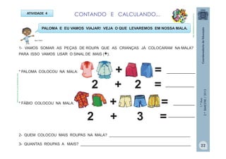 1.ºAno
2.ºBIMESTRE/2013
ATIVIDADE 4 CONTANDO E CALCULANDO...
1- VAMOS SOMAR AS PEÇAS DE ROUPA QUE AS CRIANÇAS JÁ COLOCARAM NA MALA?
PARA ISSO VAMOS USAR O SINAL DE MAIS (+).
PALOMA E EU VAMOS VIAJAR! VEJA O QUE LEVAREMOS EM NOSSA MALA.
* PALOMA COLOCOU NA MALA: + =
2 + 2 =
* FÁBIO COLOCOU NA MALA: + =
2 + 3 =
________________
________________
____________
_______________
2- QUEM COLOCOU MAIS ROUPAS NA MALA? _______________________________________
3- QUANTAS ROUPAS A MAIS? _____________________________________________________
MULTIRIO
http://sitededicas.ne10.uol.com.br
http://sitededicas.ne10.uol.com.brroupas
22
 