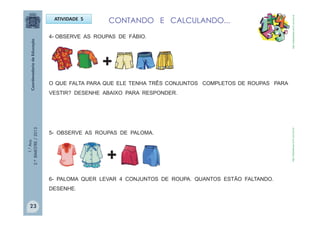 1.°Ano
2.ºBIMESTRE/2013
ATIVIDADE 5 CONTANDO E CALCULANDO...
4- OBSERVE AS ROUPAS DE FÁBIO.
O QUE FALTA PARA QUE ELE TENHA TRÊS CONJUNTOS COMPLETOS DE ROUPAS PARA
VESTIR? DESENHE ABAIXO PARA RESPONDER.
5- OBSERVE AS ROUPAS DE PALOMA.
+
+
6- PALOMA QUER LEVAR 4 CONJUNTOS DE ROUPA. QUANTOS ESTÃO FALTANDO.
DESENHE.
http://sitededicas.ne10.uol.com.brhttp://sitededicas.ne10.uol.com.br
23
 