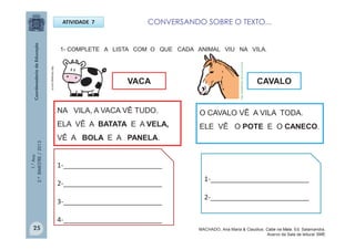 1.°Ano
2.ºBIMESTRE/2013
1- COMPLETE A LISTA COM O QUE CADA ANIMAL VIU NA VILA.
VACA
ATIVIDADE 7
CAVALO
O CAVALO VÊ A VILA TODA.
ELE VÊ O POTE E O CANECO.
NA VILA, A VACA VÊ TUDO.
ELA VÊ A BATATA E A VELA,
VÊ A BOLA E A PANELA.
1-__________________________
2-__________________________
3-__________________________
4-__________________________
1-__________________________
2-__________________________
http://sitededicas.ne10.uol.com.br
http://teclasap.com.br
25
CONVERSANDO SOBRE O TEXTO...
MACHADO, Ana Maria & Claudius. Cabe na Mala. Ed. Salamandra.
Acervo da Sala de leitura/ SME
 