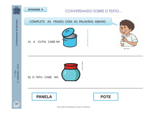 1.°Ano
2.ºBIMESTRE/2013
A) A CUTIA CABE NA .
_____________________________________________________________________________
B) O TATU CABE NO .
_____________________________________________________________________________
ATIVIDADE 9
POTEPANELA
COMPLETE AS FRASES COM AS PALAVRAS ABAIXO.
Cabe na Mala/ Ana Maria Machado e Claudius; Ed. Salamandra.
MULTIRIO
http://sitededicas.ne10.uol.com.br
gartic.uol.com.br
27
CONVERSANDO SOBRE O TEXTO...
 