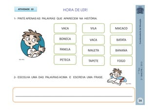 1.ºAno
2.ºBIMESTRE/2013
2- ESCOLHA UMA DAS PALAVRAS ACIMA E ESCREVA UMA FRASE.
HORA DE LER!ATIVIDADE 10
1- PINTE APENAS AS PALAVRAS QUE APARECEM NA HISTÓRIA.
VACA
BONECA
PANELA
PETECA
VILA
TAPETE
MALETA
VACA
MACACO
BATATA
BANANA
FOGO
______________________________________________________________________
MULTIRIO
MULTIRIO
28
 