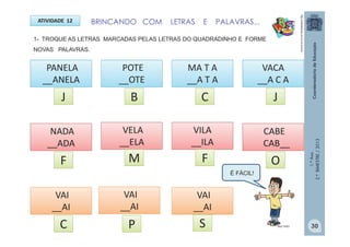 1.ºAno
2.ºBIMESTRE/2013
BRINCANDO COM LETRAS E PALAVRAS...ATIVIDADE 12
1- TROQUE AS LETRAS MARCADAS PELAS LETRAS DO QUADRADINHO E FORME
NOVAS PALAVRAS.
PANELA
__ANELA
POTE
__OTE
MA T A
__A T A
http://sitededicas.ne10.uol.com.br
VACA
__A C A
NADA
__ADA
VELA
__ELA
CABE
CAB__
VAI
__AI
VILA
__ILA
J
SC
F OMF
JCB
VAI
__AI
VAI
__AI
P MULTIRIO
É FÁCIL!
30
 