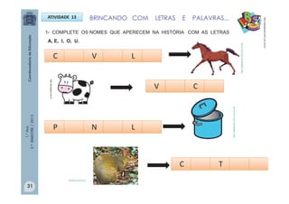 1.°Ano
2.ºBIMESTRE/2013
BRINCANDO COM LETRAS E PALAVRAS...ATIVIDADE 13
1- COMPLETE OS NOMES QUE APERECEM NA HISTÓRIA COM AS LETRAS
A, E, I, O, U.
http://sitededicas.ne10.uol.com.br
C LV
V C
P LN
C T
http://sitededicas.ne10.uol.com.br
http://sitededicas.ne10.uol.com.br
olhares.uol.com.br
http://teclasap.com.br
31
 