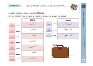 1.ºAno
2.ºBIMESTRE/2013
BRINCANDO COM LETRAS E PALAVRAS...ATIVIDADE 14
1- VAMOS BRINCAR COM A PALAVRA MALA.
USE AS LETRAS QUE ESTÃO AO LADO E ESCREVA NOVAS PALAVRAS.
MALA
___ALA
___ALA
___ALA
___ALA
___ALA
___ALA
___ALA
F
C
B
G
V
http://sitededicas.ne10.uol.com.br
S
T
MALA
MA___A
MA___A
MA___A
C
C
C
C
T
C
P
Gartic.uol.com.br
32
 